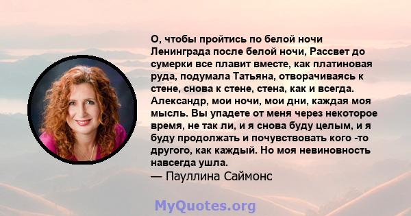 О, чтобы пройтись по белой ночи Ленинграда после белой ночи, Рассвет до сумерки все плавит вместе, как платиновая руда, подумала Татьяна, отворачиваясь к стене, снова к стене, стена, как и всегда. Александр, мои ночи,