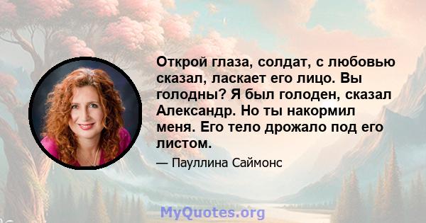 Открой глаза, солдат, с любовью сказал, ласкает его лицо. Вы голодны? Я был голоден, сказал Александр. Но ты накормил меня. Его тело дрожало под его листом.