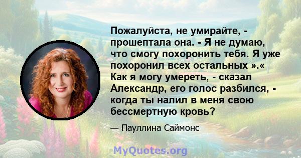 Пожалуйста, не умирайте, - прошептала она. - Я не думаю, что смогу похоронить тебя. Я уже похоронил всех остальных ».« Как я могу умереть, - сказал Александр, его голос разбился, - когда ты налил в меня свою бессмертную 