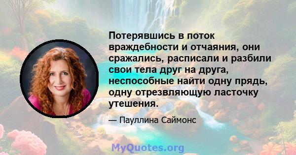 Потерявшись в поток враждебности и отчаяния, они сражались, расписали и разбили свои тела друг на друга, неспособные найти одну прядь, одну отрезвляющую ласточку утешения.