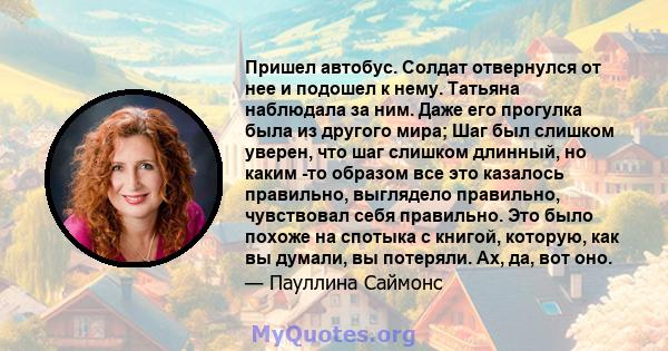 Пришел автобус. Солдат отвернулся от нее и подошел к нему. Татьяна наблюдала за ним. Даже его прогулка была из другого мира; Шаг был слишком уверен, что шаг слишком длинный, но каким -то образом все это казалось