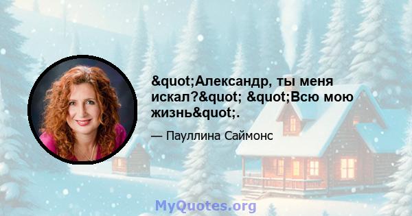 "Александр, ты меня искал?" "Всю мою жизнь".