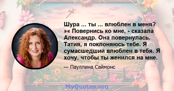 Шура ... ты ... влюблен в меня? »« Повернись ко мне, - сказала Александр. Она повернулась. Татия, я поклоняюсь тебе. Я сумасшедший влюблен в тебя. Я хочу, чтобы ты женился на мне.