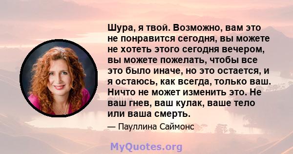 Шура, я твой. Возможно, вам это не понравится сегодня, вы можете не хотеть этого сегодня вечером, вы можете пожелать, чтобы все это было иначе, но это остается, и я остаюсь, как всегда, только ваш. Ничто не может