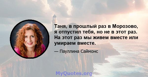 Таня, в прошлый раз в Морозово, я отпустил тебя, но не в этот раз. На этот раз мы живем вместе или умираем вместе.