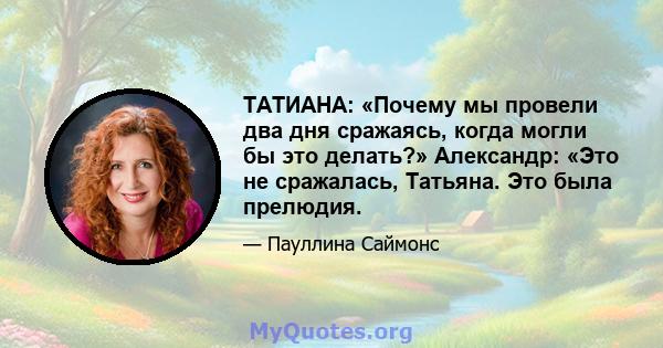 ТАТИАНА: «Почему мы провели два дня сражаясь, когда могли бы это делать?» Александр: «Это не сражалась, Татьяна. Это была прелюдия.