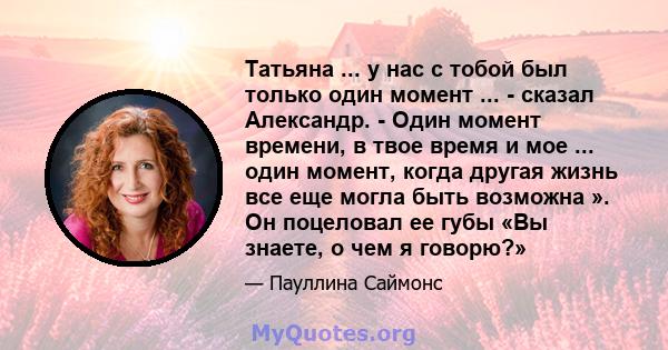 Татьяна ... у нас с тобой был только один момент ... - сказал Александр. - Один момент времени, в твое время и мое ... один момент, когда другая жизнь все еще могла быть возможна ». Он поцеловал ее губы «Вы знаете, о