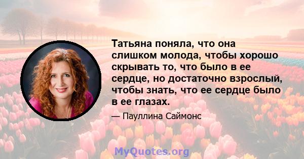 Татьяна поняла, что она слишком молода, чтобы хорошо скрывать то, что было в ее сердце, но достаточно взрослый, чтобы знать, что ее сердце было в ее глазах.