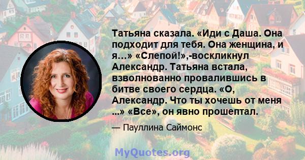 Татьяна сказала. «Иди с Даша. Она подходит для тебя. Она женщина, и я…» «Слепой!»,-воскликнул Александр. Татьяна встала, взволнованно провалившись в битве своего сердца. «О, Александр. Что ты хочешь от меня ...» «Все»,