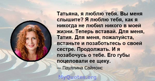 Татьяна, я люблю тебя. Вы меня слышите? Я люблю тебя, как я никогда не любил никого в моей жизни. Теперь вставай. Для меня, Татия. Для меня, пожалуйста, встаньте и позаботьтесь о своей сестре. Продолжать. И я позабочусь 