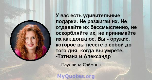 У вас есть удивительные подарки. Не разжигай их. Не отдавайте их бессмысленно, не оскорбляйте их, не принимайте их как должное. Вы - оружие, которое вы несете с собой до того дня, когда вы умрете. -Татиана и Александр