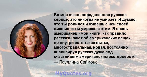 Во мне очень определенное русское сердце; это никогда не умирает. Я думаю, что ты родился и живешь с ней своей жизнью, и ты умрешь с этим. Я очень американец - мои книги, как правило, рассказывают об американских вещах, 