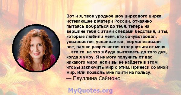 Вот и я, твое уродное шоу циркового цирка, истекающее к Матери России, отчаянно пытаясь добраться до тебя, теперь на вершине тебя с этими следами бедствия, и ты, которые любили меня, кто сочувствовал, усваивается,