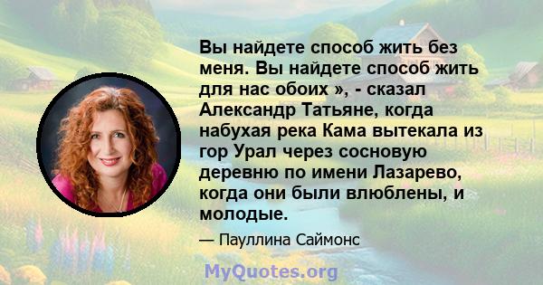 Вы найдете способ жить без меня. Вы найдете способ жить для нас обоих », - сказал Александр Татьяне, когда набухая река Кама вытекала из гор Урал через сосновую деревню по имени Лазарево, когда они были влюблены, и