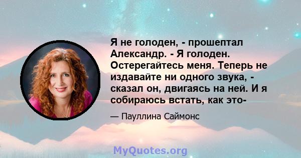 Я не голоден, - прошептал Александр. - Я голоден. Остерегайтесь меня. Теперь не издавайте ни одного звука, - сказал он, двигаясь на ней. И я собираюсь встать, как это-