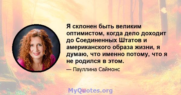 Я склонен быть великим оптимистом, когда дело доходит до Соединенных Штатов и американского образа жизни, я думаю, что именно потому, что я не родился в этом.