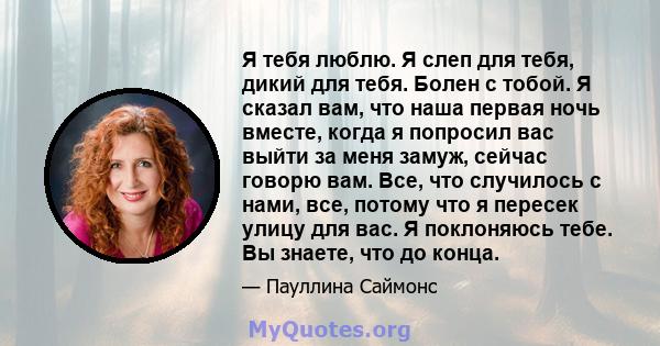 Я тебя люблю. Я слеп для тебя, дикий для тебя. Болен с тобой. Я сказал вам, что наша первая ночь вместе, когда я попросил вас выйти за меня замуж, сейчас говорю вам. Все, что случилось с нами, все, потому что я пересек