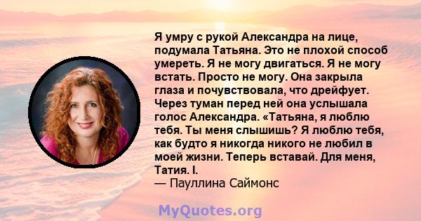 Я умру с рукой Александра на лице, подумала Татьяна. Это не плохой способ умереть. Я не могу двигаться. Я не могу встать. Просто не могу. Она закрыла глаза и почувствовала, что дрейфует. Через туман перед ней она