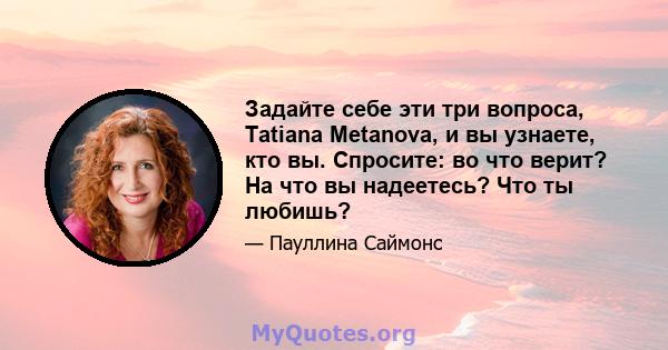 Задайте себе эти три вопроса, Tatiana Metanova, и вы узнаете, кто вы. Спросите: во что верит? На что вы надеетесь? Что ты любишь?