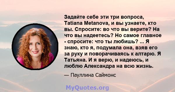 Задайте себе эти три вопроса, Tatiana Metanova, и вы узнаете, кто вы. Спросите: во что вы верите? На что вы надеетесь? Но самое главное - спросите: что ты любишь? ... Я знаю, кто я, подумала она, взяв его за руку и