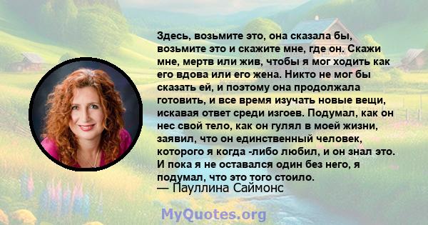 Здесь, возьмите это, она сказала бы, возьмите это и скажите мне, где он. Скажи мне, мертв или жив, чтобы я мог ходить как его вдова или его жена. Никто не мог бы сказать ей, и поэтому она продолжала готовить, и все