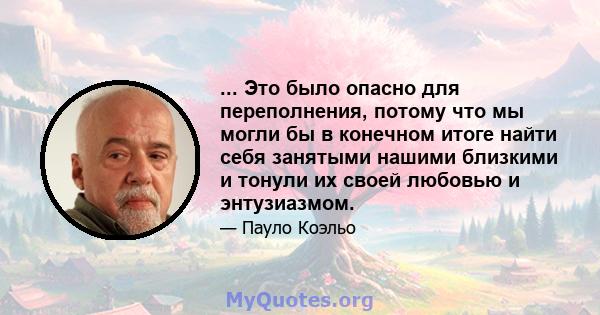 ... Это было опасно для переполнения, потому что мы могли бы в конечном итоге найти себя занятыми нашими близкими и тонули их своей любовью и энтузиазмом.