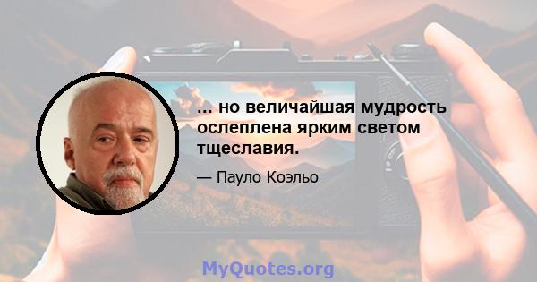 ... но величайшая мудрость ослеплена ярким светом тщеславия.