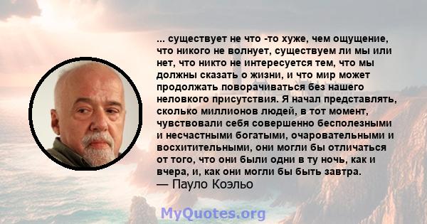 ... существует не что -то хуже, чем ощущение, что никого не волнует, существуем ли мы или нет, что никто не интересуется тем, что мы должны сказать о жизни, и что мир может продолжать поворачиваться без нашего неловкого 