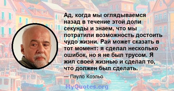 Ад, когда мы оглядываемся назад в течение этой доли секунды и знаем, что мы потратили возможность достоить чудо жизни. Рай может сказать в тот момент: я сделал несколько ошибок, но я не был трусом. Я жил своей жизнью и