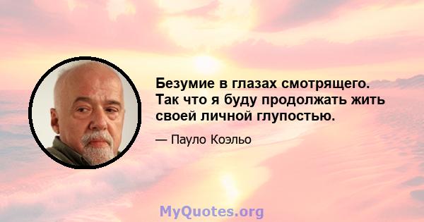 Безумие в глазах смотрящего. Так что я буду продолжать жить своей личной глупостью.