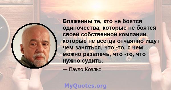 Блаженны те, кто не боятся одиночества, которые не боятся своей собственной компании, которые не всегда отчаянно ищут чем заняться, что -то, с чем можно развлечь, что -то, что нужно судить.