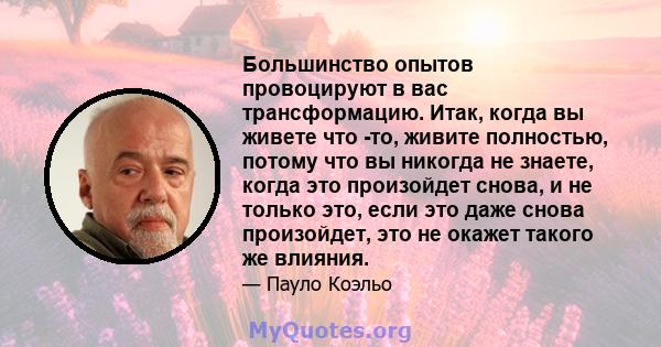 Большинство опытов провоцируют в вас трансформацию. Итак, когда вы живете что -то, живите полностью, потому что вы никогда не знаете, когда это произойдет снова, и не только это, если это даже снова произойдет, это не