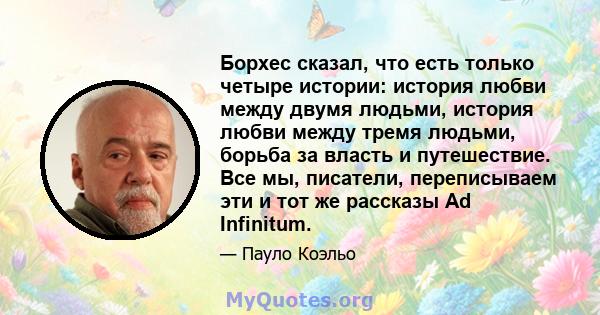 Борхес сказал, что есть только четыре истории: история любви между двумя людьми, история любви между тремя людьми, борьба за власть и путешествие. Все мы, писатели, переписываем эти и тот же рассказы Ad Infinitum.