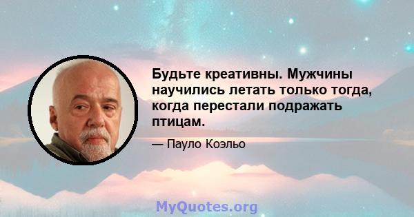 Будьте креативны. Мужчины научились летать только тогда, когда перестали подражать птицам.