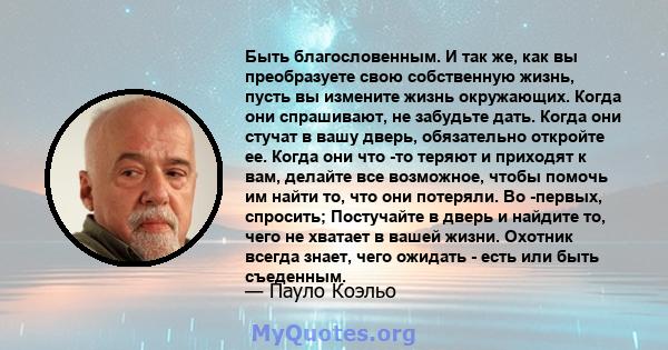 Быть благословенным. И так же, как вы преобразуете свою собственную жизнь, пусть вы измените жизнь окружающих. Когда они спрашивают, не забудьте дать. Когда они стучат в вашу дверь, обязательно откройте ее. Когда они