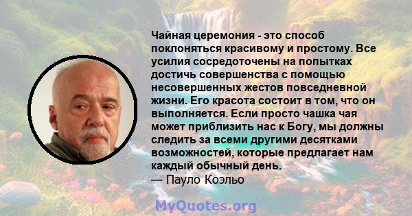 Чайная церемония - это способ поклоняться красивому и простому. Все усилия сосредоточены на попытках достичь совершенства с помощью несовершенных жестов повседневной жизни. Его красота состоит в том, что он выполняется. 