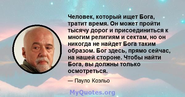 Человек, который ищет Бога, тратит время. Он может пройти тысячу дорог и присоединиться к многим религиям и сектам, но он никогда не найдет Бога таким образом. Бог здесь, прямо сейчас, на нашей стороне. Чтобы найти