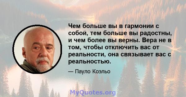 Чем больше вы в гармонии с собой, тем больше вы радостны, и чем более вы верны. Вера не в том, чтобы отключить вас от реальности, она связывает вас с реальностью.