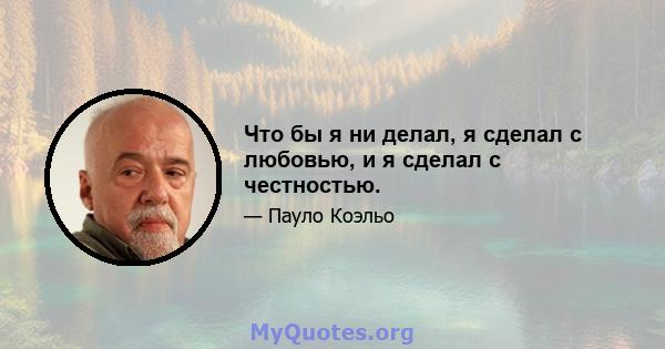 Что бы я ни делал, я сделал с любовью, и я сделал с честностью.