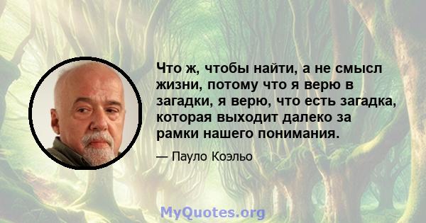 Что ж, чтобы найти, а не смысл жизни, потому что я верю в загадки, я верю, что есть загадка, которая выходит далеко за рамки нашего понимания.