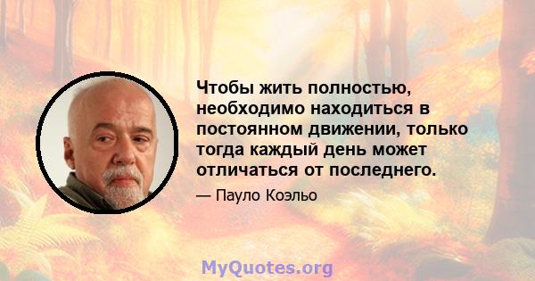 Чтобы жить полностью, необходимо находиться в постоянном движении, только тогда каждый день может отличаться от последнего.