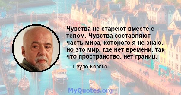 Чувства не стареют вместе с телом. Чувства составляют часть мира, которого я не знаю, но это мир, где нет времени, так что пространство, нет границ.