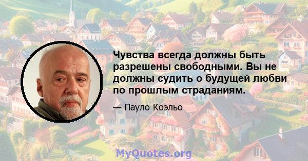 Чувства всегда должны быть разрешены свободными. Вы не должны судить о будущей любви по прошлым страданиям.