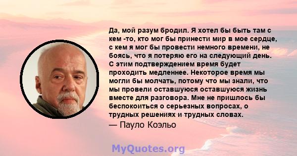 Да, мой разум бродил. Я хотел бы быть там с кем -то, кто мог бы принести мир в мое сердце, с кем я мог бы провести немного времени, не боясь, что я потеряю его на следующий день. С этим подтверждением время будет