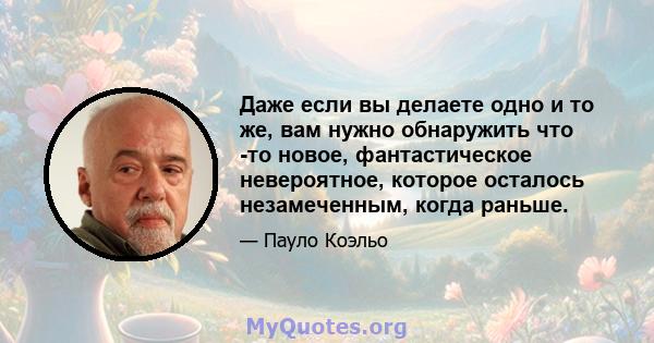 Даже если вы делаете одно и то же, вам нужно обнаружить что -то новое, фантастическое невероятное, которое осталось незамеченным, когда раньше.