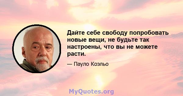 Дайте себе свободу попробовать новые вещи, не будьте так настроены, что вы не можете расти.