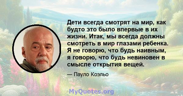 Дети всегда смотрят на мир, как будто это было впервые в их жизни. Итак, мы всегда должны смотреть в мир глазами ребенка. Я не говорю, что будь наивным, я говорю, что будь невиновен в смысле открытия вещей.