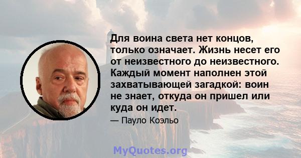 Для воина света нет концов, только означает. Жизнь несет его от неизвестного до неизвестного. Каждый момент наполнен этой захватывающей загадкой: воин не знает, откуда он пришел или куда он идет.