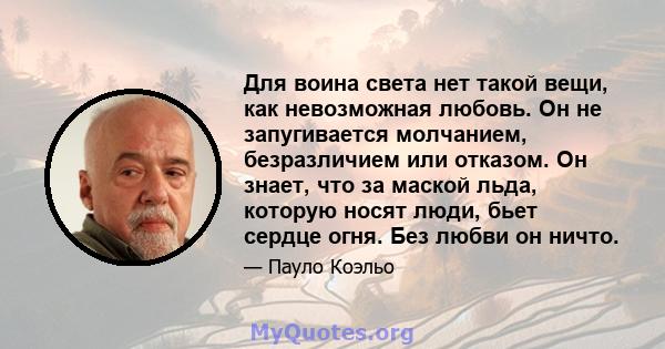 Для воина света нет такой вещи, как невозможная любовь. Он не запугивается молчанием, безразличием или отказом. Он знает, что за маской льда, которую носят люди, бьет сердце огня. Без любви он ничто.