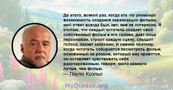 До этого, всякий раз, когда кто -то упоминал возможность создания экранизации фильма, мой ответ всегда был, нет, мне не интересно. Я считаю, что каждый читатель создает свой собственный фильм в его голове, дает лица